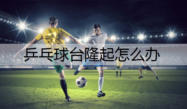 乒乓球台隆起怎么办 乒乓球台隆起怎么办